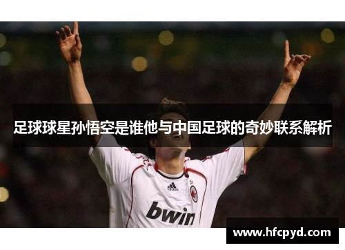 足球球星孙悟空是谁他与中国足球的奇妙联系解析