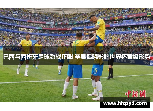 巴西与西班牙足球激战正酣 赛果揭晓影响世界杯晋级形势